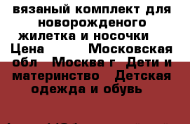 вязаный комплект для новорожденого жилетка и носочки  › Цена ­ 700 - Московская обл., Москва г. Дети и материнство » Детская одежда и обувь   